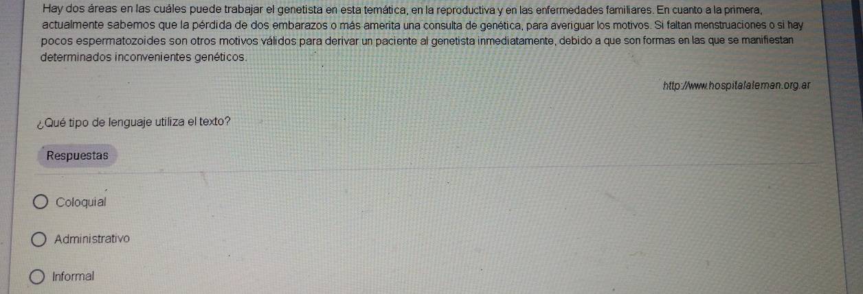 Hay dos áreas en las cuáles puede trabajar el genetista en esta temática, en la reproductiva y en las enfermedades familiares. En cuanto a la primera, 
actualmente sabemos que la pérdida de dos embarazos o más amerita una consulta de genética, para averiguar los motivos. Si faltan menstruaciones o si hay 
pocos espermatozoides son otros motivos válidos para derivar un paciente al genetista inmediatamente, debido a que son formas en las que se manifiestan 
determinados inconvenientes genéticos. 
http://www.hospitalaleman.org.ar 
¿Qué tipo de lenguaje utiliza el texto? 
Respuestas 
Coloquial 
Administrativo 
Informal