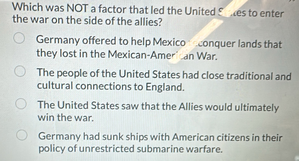 Which was NOT a factor that led the United Stes to enter
the war on the side of the allies?
Germany offered to help Mexico econquer lands that
they lost in the Mexican-American War.
The people of the United States had close traditional and
cultural connections to England.
The United States saw that the Allies would ultimately
win the war.
Germany had sunk ships with American citizens in their
policy of unrestricted submarine warfare.