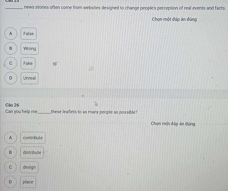 news stories often come from websites designed to change people's perception of real events and facts.
Chọn một đáp án đúng
A False
B Wrong
C Fake
D Unreal
Câu 26
Can you help me_ these leaflets to as many people as possible?
Chọn một đáp án đúng
A contribute
B distribute
C design
D place