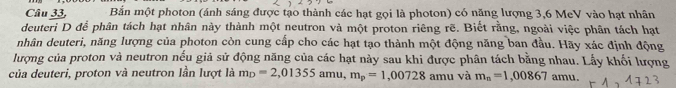 Câu 33, Bắn một photon (ánh sáng được tạo thành các hạt gọi là photon) có năng lượng 3, 6 MeV vào hạt nhân 
deuteri D để phân tách hạt nhân này thành một neutron và một proton riêng rẽ. Biết rằng, ngoài việc phân tách hạt 
nhân deuteri, năng lượng của photon còn cung cấp cho các hạt tạo thành một động năng ban đầu. Hãy xác định động 
lượng của proton và neutron nếu giả sử động năng của các hạt này sau khi được phân tách bằng nhau. Lấy khối lượng 
của deuteri, proton và neutron lần lượt là m_D=2,01355amu m_p=1,00728 amu và m_n=1,00867 amu.