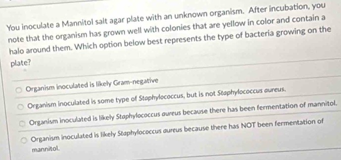 You inoculate a Mannitol salt agar plate with an unknown organism. After incubation, you
note that the organism has grown well with colonies that are yellow in color and contain a
halo around them. Which option below best represents the type of bacteria growing on the
plate?
Organism inoculated is likely Gram-negative
Organism inoculated is some type of Staphylococcus, but is not Staphylococcus aureus.
Organism inoculated is likely Støphylococcus aureus because there has been fermentation of mannitol.
Organism inoculated is likely Staphylococcus aureus because there has NOT been fermentation of
mannitol.