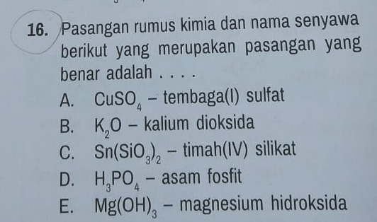 Pasangan rumus kimia dan nama senyawa
berikut yang merupakan pasangan yang
benar adalah .
A. CuSO_4 - tembaga(I) sulfat
B. K_2O 、 kalium dioksida
C. Sn(SiO_3)_2 - timah(IV) silikat
D. H_3PO_4 - asam fosfit
E. Mg(OH)_3 - magnesium hidroksida