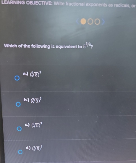 LEARNING OBJECTIVE: Write fractional exponents as radicals, or
Which of the following is equivalent to 5^(^3)/_8
a.) (sqrt[5](8))^3
b.) (sqrt[3](8))^5
c.) (sqrt[8](5))^3
d.) (sqrt[3](5))^8