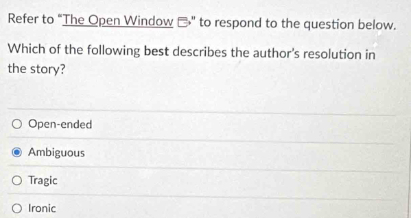 Refer to “The Open Window -” to respond to the question below.
Which of the following best describes the author's resolution in
the story?
Open-ended
Ambiguous
Tragic
Ironic