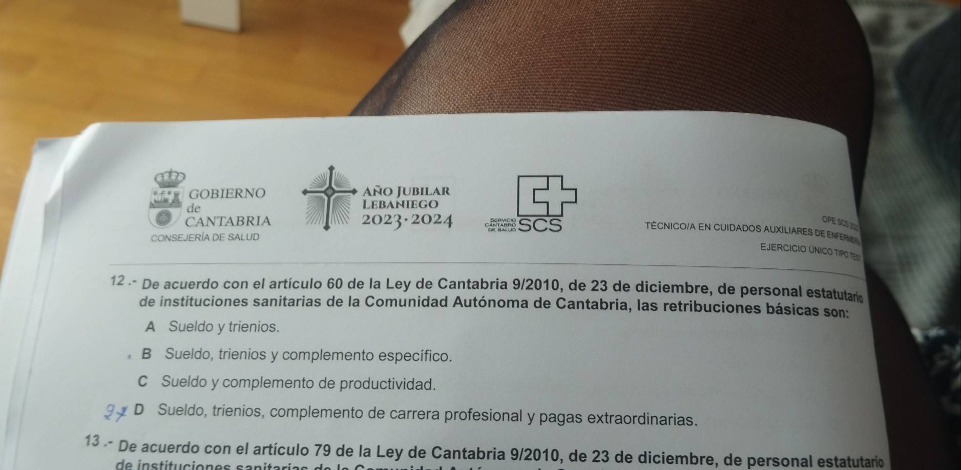 GOBIERNO Año Jubilar
de
Lebaniego
CANTABRIA 2023·2024 SCS
OPE SS 
TÉCNICO/A EN CUIDADOS AUXILIARES DE ENFERVE
CONSEJERÍA DE SALUD
EJERCICIO ÚNICO TIPO TES
12 - De acuerdo con el artículo 60 de la Ley de Cantabria 9/2010, de 23 de diciembre, de personal estatutario
de instituciones sanitarias de la Comunidad Autónoma de Cantabria, las retribuciones básicas son:
A Sueldo y trienios.
B Sueldo, trienios y complemento específico.
C Sueldo y complemento de productividad.
D Sueldo, trienios, complemento de carrera profesional y pagas extraordinarias.
13 De acuerdo con el artículo 79 de la Ley de Cantabria 9/2010, de 23 de diciembre, de personal estatutario