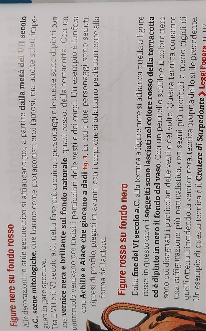 Figure nere su fondo rosso 
Alle decorazioni in stile geometrico si affiancano poi, a partire dalla metà del VII secolo 
a.C., scene mitologiche, che hanno come protagonisti eroi famosi, ma anche atleti impe- 
gnati in gare sportive. 
Tra il VII e il VI secolo a.C., nella fase più arcaica, i personaggi e le scene sono dipinti con 
una vernice nera e brillante sul fondo naturale, quasi rosso, della terracotta. Con un 
punteruolo venivano poi incisi i particolari delle vesti e dei corpi. Un esempio è l'anfora 
con Achille e Aiace che giocano a dadi ñ. 3, in cui i due personaggi sono seduti, 
ripresi di profilo, piegati in avanti, con i corpi che si adattano perfettamente alla 
forma dell'anfora. 
Figure rosse su fondo nero 
Dalla fine del VI secolo a.C. alla tecnica a figure nere si affianca quella a figure 
rosse: in questo caso, i soggetti sono lasciati nel colore rosso della terracotta 
ed è dipinto in nero il fondo del vaso. Con un pennello sottile e il colore nero 
sono poi disegnati i particolari delle vesti e del volto. Questa tecnica consente 
una raffigurazione più naturalistica, con segni più morbidi e meno rigidi di 
quelli ottenuti incidendo la vernice nera, tecnica propria dello stile precedente. 
Un esempio di questa tecnica è il Cratere di Sarpedonte » Leggi l'opera, n. 117