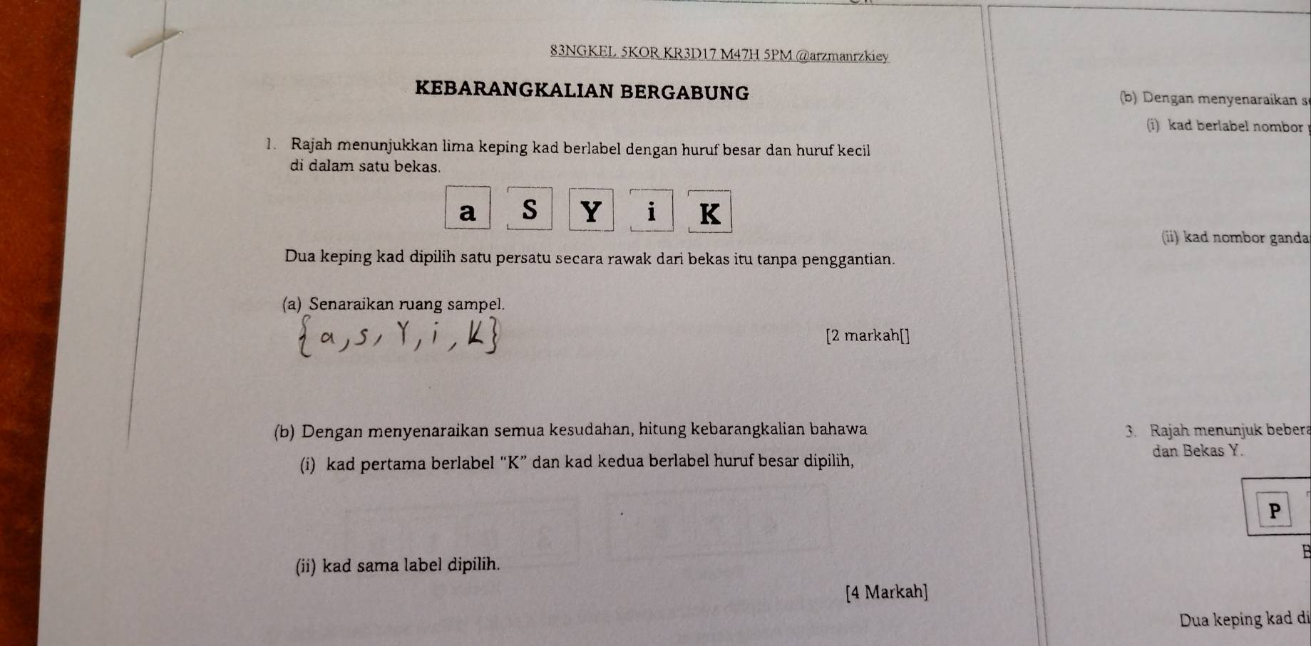 83NGKEL 5KOR KR3D17 M47H 5PM @arzmanrzkiey 
KEBARANGKALIAN BERGABUNG b) Dengan menyenaraikan s 
(i) kad berlabel nombor 
1. Rajah menunjukkan lima keping kad berlabel dengan huruf besar dan huruf kecil 
di dalam satu bekas.
a s Y i K
(ii) kad nombor ganda 
Dua keping kad dipilih satu persatu secara rawak dari bekas itu tanpa penggantian. 
(a) Senaraikan ruang sampel. 
[2 markah[] 
(b) Dengan menyenaraikan semua kesudahan, hitung kebarangkalian bahawa 3. Rajah menunjuk bebera 
(i) kad pertama berlabel “ K ” dan kad kedua berlabel huruf besar dipilih, 
dan Bekas Y.
P
B
(ii) kad sama label dipilih. 
[4 Markah] 
Dua keping kad dí