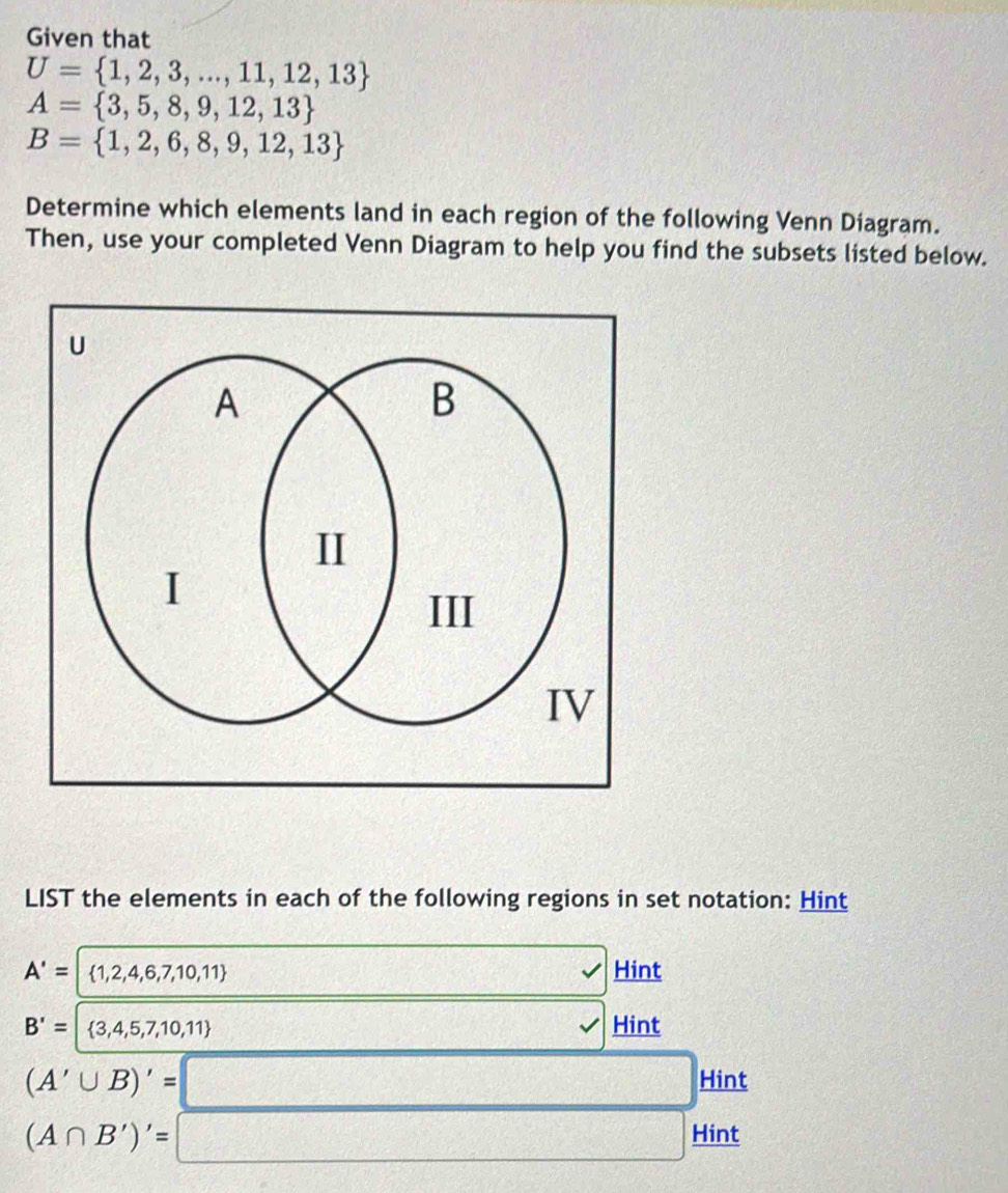 Given that
U= 1,2,3,...,11,12,13
A= 3,5,8,9,12,13
B= 1,2,6,8,9,12,13
Determine which elements land in each region of the following Venn Diagram. 
Then, use your completed Venn Diagram to help you find the subsets listed below. 
LIST the elements in each of the following regions in set notation: Hint
A'=  1,2,4,6,7,10,11
Hint
B'=  3,4,5,7,10,11 Hint
(A'∪ B)'=
Hint
(A∩ B')'=
Hint