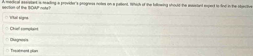 A medical assistant is reading a provider's progress notes on a patient. Which of the following should the assistant expect to find in the objective
section of the SOAP note?
Vital signs
Chief complaint
Diagnosis
Treatment plan