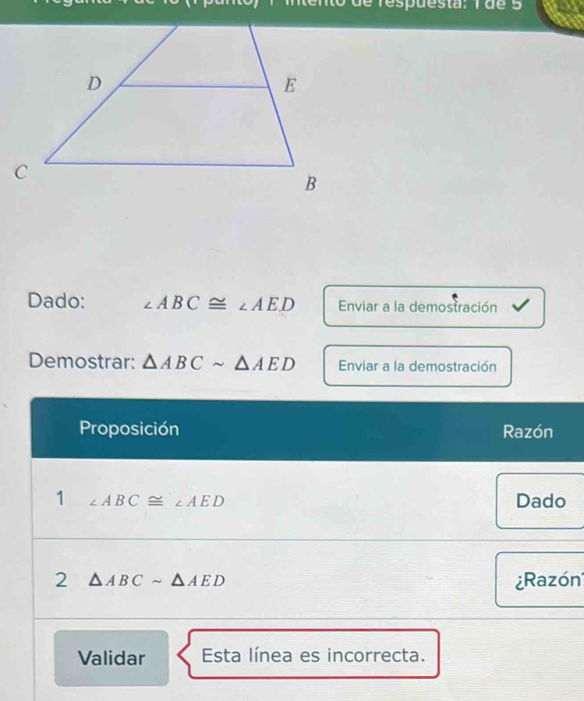 mtento de respuesta: 1 de 5 
Dado: ∠ ABC≌ ∠ AED Enviar a la demostración 
Demostrar: △ ABCsim △ AED Enviar a la demostración 
Proposición Razón 
1 ∠ ABC≌ ∠ AED Dado 
2 △ ABCsim △ AED ¿Razón 
Validar Esta línea es incorrecta.