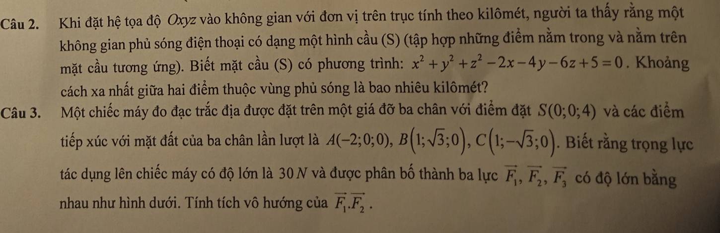 Khi đặt hệ tọa độ Oxyz vào không gian với đơn vị trên trục tính theo kilômét, người ta thấy rằng một 
không gian phủ sóng điện thoại có dạng một hình cầu (S) (tập hợp những điểm nằm trong và nằm trên 
mặt cầu tương ứng). Biết mặt cầu (S) có phương trình: x^2+y^2+z^2-2x-4y-6z+5=0. Khoảng 
cách xa nhất giữa hai điểm thuộc vùng phủ sóng là bao nhiêu kilômét? 
Câu 3. Một chiếc máy đo đạc trắc địa được đặt trên một giá đỡ ba chân với điểm đặt S(0;0;4) và các điểm 
tiếp xúc với mặt đất của ba chân lần lượt là A(-2;0;0), B(1;sqrt(3);0), C(1;-sqrt(3);0). Biết rằng trọng lực 
tác dụng lên chiếc máy có độ lớn là 30 N và được phân bố thành ba lực vector F_1, vector F_2, vector F_3 có độ lớn bằng 
nhau như hình dưới. Tính tích vô hướng của vector F_1.vector F_2.