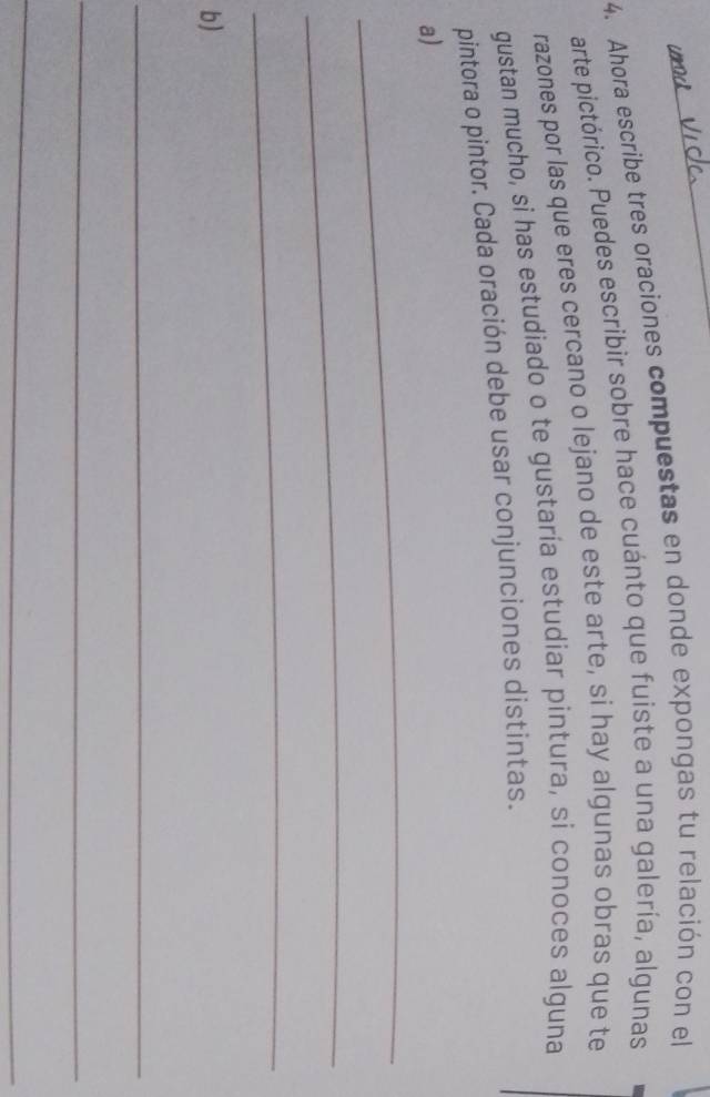 Ahora escribe tres oraciones compuestas en donde expongas tu relación con el 
arte pictórico. Puedes escribir sobre hace cuánto que fuiste a una galería, algunas 
razones por las que eres cercano o lejano de este arte, si hay algunas obras que te 
gustan mucho, si has estudiado o te gustaría estudiar pintura, si conoces alguna 
pintora o pintor. Cada oración debe usar conjunciones distintas. 
_ 
a) 
_ 
_ 
b) 
_ 
_ 
_