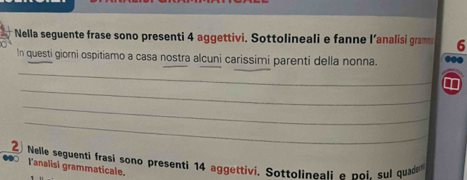 Nella seguente frase sono presenti 4 aggettivi. Sottolineali e fanne l’analisi gramms 6 
In questi giorni ospitiamo a casa nostra alcuni carissimi parenti della nonna. 
_ 
_ 
_ 
_ 
② Nelle seguenti frasi sono presenti 14 aggettivi. Sottolineali e poi. sul quade 
l'analisi grammaticale.