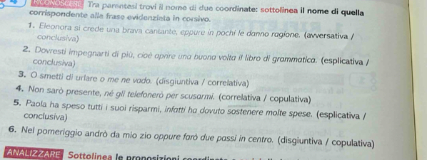 WPN E Tra parentesi trovi il nome di due coordinate: sottolinea il nome di quella 
corrispondente alla frase evidenziata in corsivo. 
1. Eleonora si crede una brava cantante, eppure in pochi le danno ragione. (avversativa / 
conciusiva) 
2. Dovresti impegnarti di più, cioè aprire una buona volta il libro di grammatica. (esplicativa / 
conclusiva) 
3. O smetti di urlare o me ne vado. (disgiuntiva / correlativa) 
4. Non sarò presente, né gli telefonerò per scusarmi. (correlativa / copulativa) 
5. Paola ha speso tutti i suoi risparmi, infatti ha dovuto sostenere molte spese. (esplicativa / 
conclusiva) 
6. Nel pomeriggio andrò da mio zio oppure farò due passi in centro. (disgiuntiva / copulativa) 
ANALIZZARE Sottolinea le pronosizión