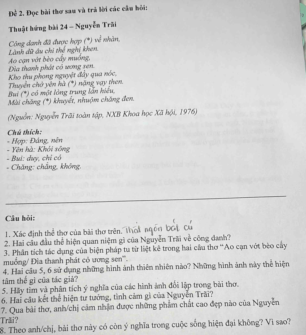 Đề 2. Đọc bài thơ sau và trả lời các câu hỏi: 
Thuật hứng bài 24 - Nguyễn Trãi 
Công danh đã được hợp (*) về nhàn, 
Lành dữ âu chi thế nghị khen. 
Ao cạn vớt bèo cấy muồng, 
Đìa thanh phát cỏ ương sen. 
Kho thu phong nguyệt đầy qua nóc, 
Thuyền chở yên hà (*) nặng vạy then. 
Bui (*) có một lòng trung lẫn hiếu, 
Mài chăng (*) khuyết, nhuộm chăng đen. 
(Nguồn: Nguyễn Trãi toàn tập, NXB Khoa học Xã hội, 1976) 
Chú thích: 
- Hợp: Đáng, nên 
- Yên hà: Khói sông 
- Bui: duy, chỉ có 
- Chăng: chắng, không. 
Câu hỏi: 
1. Xác định thể thơ của bài thơ trên. Thơ 
2. Hai câu đầu thể hiện quan niệm gì của Nguyễn Trãi về công danh? 
3. Phân tích tác dụng của biện pháp tu từ liệt kê trong hai câu thơ “Ao cạn vớt bèo cấy 
muống/ Đìa thanh phát cỏ ương sen'. 
4. Hai câu 5, 6 sử dụng những hình ảnh thiên nhiên nào? Những hình ảnh này thể hiện 
tâm thế gì của tác giả? 
5. Hãy tìm và phân tích ý nghĩa của các hình ảnh đối lập trong bài thơ. 
6. Hai câu kết thể hiện tư tưởng, tình cảm gì của Nguyễn Trãi? 
7. Qua bài thơ, anh/chị cảm nhận được những phẩm chất cao đẹp nào của Nguyễn 
Trãi? 
8. Theo anh/chị, bài thơ này có còn ý nghĩa trong cuộc sống hiện đại không? Vì sao?