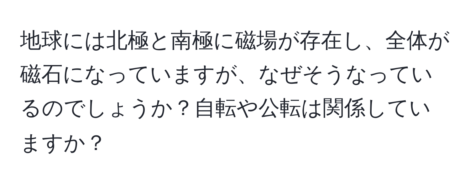 地球には北極と南極に磁場が存在し、全体が磁石になっていますが、なぜそうなっているのでしょうか？自転や公転は関係していますか？