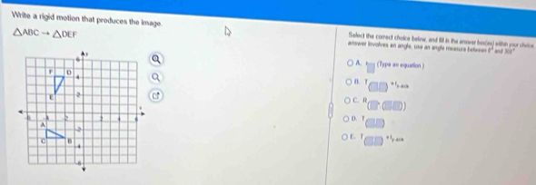 △ ABCto △ DEF
Write a rigid motion that produces the image arswer involves an angle, use an angle measure beferes a^1
Select the comrect choice beliow, and fill in the anower hos(as) within your shoice
30°
A. (Type an equation )
B.T +1_ndib
C.R
(0,0)
D. T ||
E. 7