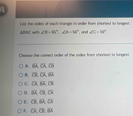 List the sides of each triangle in order from shortest to longest.
△ BAC with ∠ B=65°, ∠ A=56° , and ∠ C=59°
Choose the correct order of the sides from shortest to longest.
A. overline BA, overline CA, overline CB
B. overline CB, overline CA, overline BA
C. overline CA, overline BA, overline CB
D. overline BA, overline CB, overline CA
E. overline CB, overline BA, overline CA
F. overline CA, overline CB, overline BA