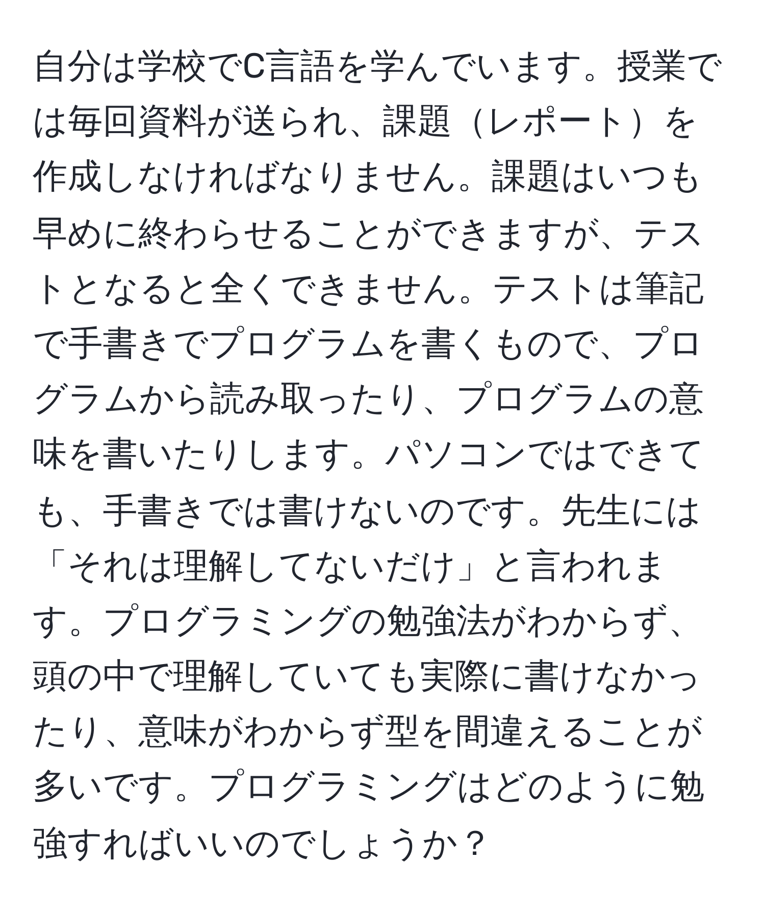 自分は学校でC言語を学んでいます。授業では毎回資料が送られ、課題レポートを作成しなければなりません。課題はいつも早めに終わらせることができますが、テストとなると全くできません。テストは筆記で手書きでプログラムを書くもので、プログラムから読み取ったり、プログラムの意味を書いたりします。パソコンではできても、手書きでは書けないのです。先生には「それは理解してないだけ」と言われます。プログラミングの勉強法がわからず、頭の中で理解していても実際に書けなかったり、意味がわからず型を間違えることが多いです。プログラミングはどのように勉強すればいいのでしょうか？