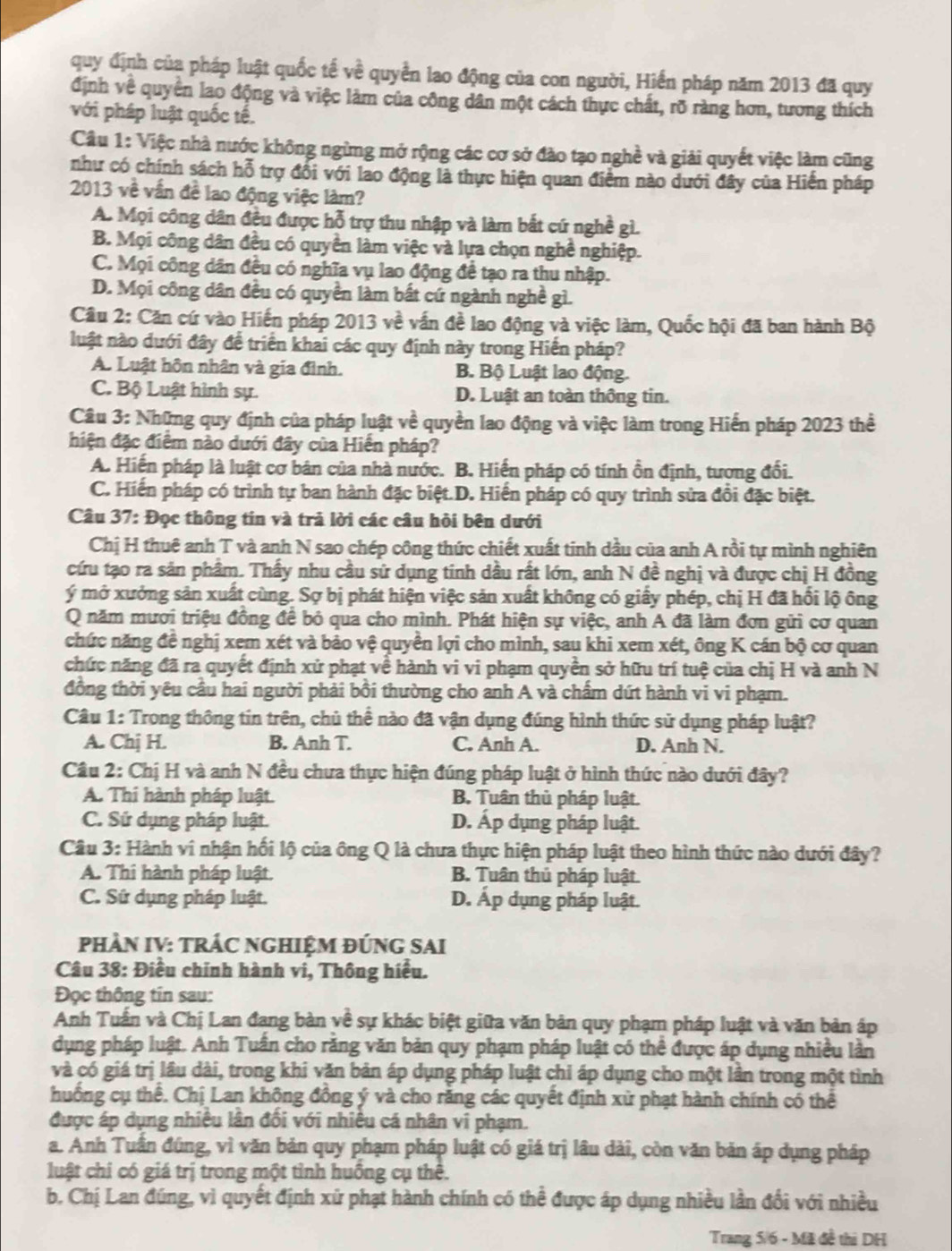 quy định của pháp luật quốc tế v_0^2 quyển lao động của con người, Hiến pháp năm 2013 đã quy
định về quyền lao động và việc làm của công dân một cách thực chất, rỡ ràng hơn, tương thích
với pháp luật quốc tế.
Câu 1: Việc nhà nước không ngừng mở rộng các cơ sở đào tạo nghề và giải quyết việc làm cũng
như có chính sách hỗ trợ đổi với lao động là thực hiện quan điểm nào dưới đây của Hiến pháp
2013 về vần đề lao động việc làm?
A. Mọi công dân đều được hỗ trợ thu nhập và làm bắt cứ nghề gì.
B. Mọi công dân đều có quyền làm việc và lựa chọn nghề nghiệp.
C. Mọi công dân đều có nghĩa vụ lao động đề tạo ra thu nhập.
D. Mọi công dân đều có quyền làm bất cứ ngành nghề gì.
Câu 2: Căn cứ vào Hiến pháp 2013 về vấn đề lao động và việc làm, Quốc hội đã ban hành Bộ
luật nào dưới đây đề triển khai các quy định này trong Hiến pháp?
A. Luật hôn nhân và gia đình. B. Bộ Luật lao động.
C. Bộ Luật hình sự. D. Luật an toàn thông tin.
Câu 3: Những quy định của pháp luật về quyền lao động và việc làm trong Hiến pháp 2023 thể
hiện đặc điểm nào dưới đây của Hiến pháp?
A. Hiến pháp là luật cơ bản của nhà nước. B. Hiến pháp có tính ồn định, tương đối.
C. Hiến pháp có trình tự ban hành đặc biệt.D. Hiến pháp có quy trình sửa đổi đặc biệt.
Câu 37: Đọc thông tin và trả lời các câu hỏi bên dưới
Chị H thuê anh T và anh N sao chép công thức chiết xuất tinh dầu của anh A rồi tự mình nghiên
cứu tạo ra sản phẩm. Thấy nhu cầu sử dụng tinh dầu rất lớn, anh N đề nghị và được chị H đồng
ý mở xưởng sản xuất cùng. Sợ bị phát hiện việc sản xuất không có giấy phép, chị H đã hổi lộ ông
Q năm mươi triệu đồng để bỏ qua cho mình. Phát hiện sự việc, anh A đã làm đơn gửi cơ quan
chức năng đề nghị xem xét và bảo vệ quyền lợi cho mình, sau khi xem xét, ông K cán bộ cơ quan
chức năng đã ra quyết định xử phạt về hành vi vi phạm quyền sở hữu trí tuệ của chị H và anh N
đồng thời yêu cầu hai người phải bồi thường cho anh A và chẩm dứt hành vi vi phạm.
Câu 1: Trong thông tin trên, chủ thể nào đã vận dụng đúng hình thức sử dụng pháp luật?
A. Chj H. B. Anh T. C. Anh A. D. Anh N.
Câu 2: Chị H và anh N đều chưa thực hiện đúng pháp luật ở hình thức nào dưới đây?
A. Thi hành pháp luật. B. Tuân thủ pháp luật.
C. Sứ dụng pháp luật. D. Áp dụng pháp luật.
Câu 3: Hành vi nhận hối lộ của ông Q là chưa thực hiện pháp luật theo hình thức nào dưới đây?
A. Thi hành pháp luật. B. Tuân thủ pháp luật.
C. Sứ dụng pháp luật. D. Áp dụng pháp luật.
PHÀN IV: TRÁC NGHIỆM ĐÚNG SAI
Câu 38: Điều chính hành vi, Thông hiểu.
Đọc thông tin sau:
Anh Tuấn và Chị Lan đang bàn về sự khác biệt giữa văn bản quy phạm pháp luật và văn bản áp
dụng pháp luật. Anh Tuấn cho rằng văn bản quy phạm pháp luật có thể được áp dụng nhiều lần
và có giá trị lâu dài, trong khi văn bản áp dụng pháp luật chi áp dụng cho một lần trong một tình
huồng cụ thể. Chị Lan không đồng ý và cho răng các quyết định xử phạt hành chính có thể
được áp dụng nhiều lân đối với nhiều cá nhân vi phạm.
a. Anh Tuần đúng, vì văn bản quy phạm pháp luật có giá trị lâu dài, còn văn bản áp dụng pháp
luật chi có giá trị trong một tỉnh huồng cụ thể.
b. Chị Lan đúng, vì quyết định xử phạt hành chính có thể được áp dụng nhiều lần đổi với nhiều
Trang 5/6 - Mã đề thì DH