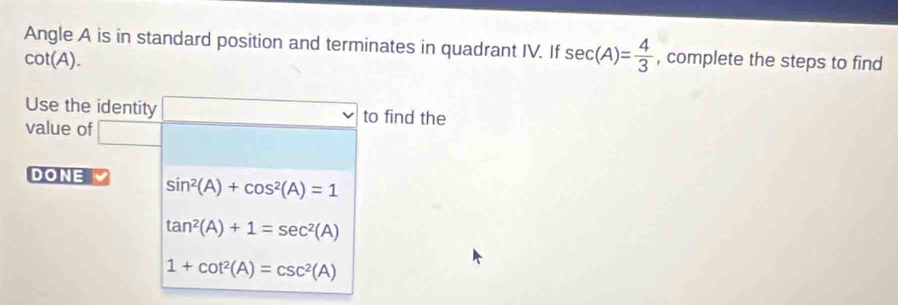 Angle A is in standard position and terminates in quadrant IV. If sec (A)= 4/3  , complete the steps to find
cot (A). 
Use the identity to find the
value of
DONE sin^2(A)+cos^2(A)=1
tan^2(A)+1=sec^2(A)
1+cot^2(A)=csc^2(A)