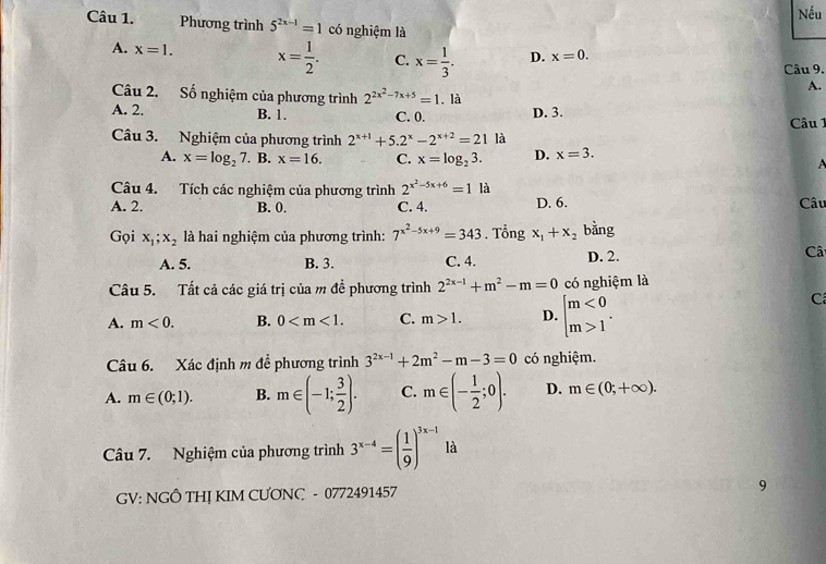 Nếu
Câu 1. Phương trình 5^(2x-1)=1 có nghiệm là
A. x=1. x= 1/2 . C. x= 1/3 . D. x=0.
Câu 9.
A.
Câu 2. Số nghiệm của phương trình 2^(2x^2)-7x+5=1. là
A. 2. B. 1. C. 0. D. 3.
Câu 1
Câu 3. Nghiệm của phương trình 2^(x+1)+5.2^x-2^(x+2)=21 là
A. x=log _27. B. x=16. C. x=log _23. D. x=3.

Câu 4. Tích các nghiệm của phương trình 2^(x^2)-5x+6=1 là
A. 2. B. 0. C. 4. D. 6. Câu
Gọi x_1;x_2 là hai nghiệm của phương trình: 7^(x^2)-5x+9=343. Tổng x_1+x_2 bằng
A. 5. B. 3. C. 4. D. 2. Câ
Câu 5. Tất cả các giá trị của m đề phương trình 2^(2x-1)+m^2-m=0 có nghiệm là
A. m<0. B. 0 C. m>1. D. beginarrayl m<0 m>1endarray. .
C
Câu 6. Xác định m đề phương trình 3^(2x-1)+2m^2-m-3=0 có nghiệm.
A. m∈ (0;1). B. m∈ (-1; 3/2 ). C. m∈ (- 1/2 ;0). D. m∈ (0;+∈fty ).
Câu 7. Nghiệm của phương trình 3^(x-4)=( 1/9 )^3x-1 là
GV: NGÔ THỊ KIM CƯONC - 0772491457 9