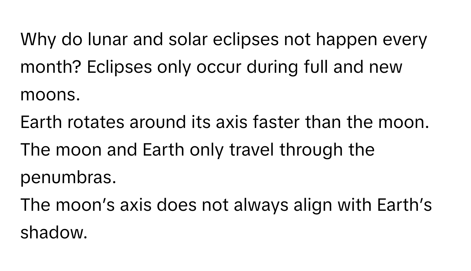 Why do lunar and solar eclipses not happen every month?   Eclipses only occur during full and new moons. 
Earth rotates around its axis faster than the moon. 
The moon and Earth only travel through the penumbras. 
The moon’s axis does not always align with Earth’s shadow.