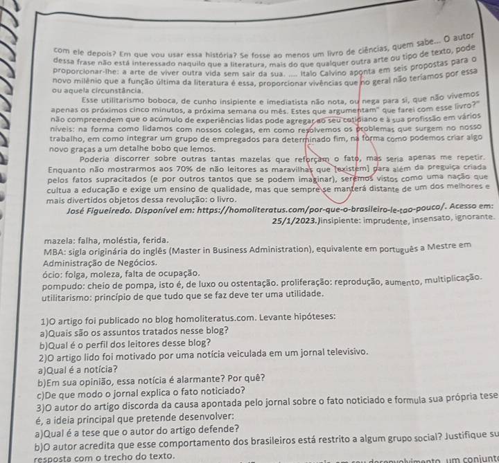 com ele depois? Em que vou usar essa história? Se fosse ao menos um livro de ciências, quem sabe... O autor
dessa frase não está interessado naquilo que a literatura, mais do que qualquer outra arte ou tipo de texto, pode
proporcionar-lhe: a arte de viver outra vida sem sair da sua. .... Italo Calvino aponta em seis propostas para q
novo milênio que a função última da literatura é essa, proporcionar vivências que no geral não teríamos por essa
ou aquela circunstância.
Esse utilitarismo boboca, de cunho insipiente e imediatista não nota, ou nega para si, que não vivemos
apenas os próximos cinco minutos, a próxima semana ou mês. Estes que argumentam" que farei com esse livro?"
não compreendem que o acúmulo de experiências lidas pode agregar ao seu cotidiano e à sua profissão em vários
níveis: na forma como lidamos com nossos colegas, em como resolvemos os problemas que surgem no nosso
trabalho, em como integrar um grupo de empregados para determinado fim, na forma como podemos criar algo
novo graças a um detalhe bobo que lemos.
Poderia discorrer sobre outras tantas mazelas que reforçam o fato, mas seria apenas me repetir.
Enquanto não mostrarmos aos 70% de não leitores as maravilhas que (existem) para além da preguiça criada
pelos fatos supracitados (e por outros tantos que se podem imaginar), seremos vistos como uma nação que
cultua a educação e exige um ensino de qualidade, mas que sempre se manterá distante de um dos melhores e
mais divertidos objetos dessa revolução: o livro.
José Figueiredo. Disponível em: https://homoliteratus.com/por-que-o-brasileiro-le-tao-pouco/. Acesso em:
25/1/2023.Jinsipiente: imprudente, insensato, ignorante.
mazela: falha, moléstia, ferida.
MBA: sigla originária do inglês (Master in Business Administration), equivalente em português a Mestre em
Administração de Negócios.
ócio: folga, moleza, falta de ocupação.
pompudo: cheio de pompa, isto é, de luxo ou ostentação. proliferação: reprodução, aumento, multiplicação.
utilitarismo: princípio de que tudo que se faz deve ter uma utilidade.
1)O artigo foi publicado no blog homoliteratus.com. Levante hipóteses:
a)Quais são os assuntos tratados nesse blog?
b)Qual é o perfil dos leitores desse blog?
2)O artigo lido foi motivado por uma notícia veiculada em um jornal televisivo.
a)Qual é a notícia?
b)Em sua opinião, essa notícia é alarmante? Por quê?
c)De que modo o jornal explica o fato noticiado?
3)O autor do artigo discorda da causa apontada pelo jornal sobre o fato noticiado e formula sua própria tese
é, a ideia principal que pretende desenvolver:
a)Qual é a tese que o autor do artigo defende?
b)O autor acredita que esse comportamento dos brasileiros está restrito a algum grupo social? Justifique su
resposta com o trecho do texto.
alimento um coniunte