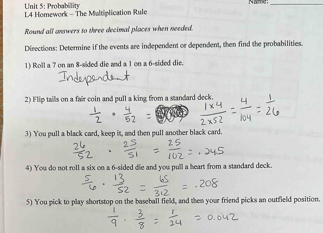 Probability Name:_ 
L4 Homework - The Multiplication Rule 
Round all answers to three decimal places when needed. 
Directions: Determine if the events are independent or dependent, then find the probabilities. 
1) Roll a 7 on an 8 -sided die and a 1 on a 6 -sided die. 
2) Flip tails on a fair coin and pull a king from a standard deck. 
3) You pull a black card, keep it, and then pull another black card. 
4) You do not roll a six on a 6 -sided die and you pull a heart from a standard deck. 
5) You pick to play shortstop on the baseball field, and then your friend picks an outfield position.