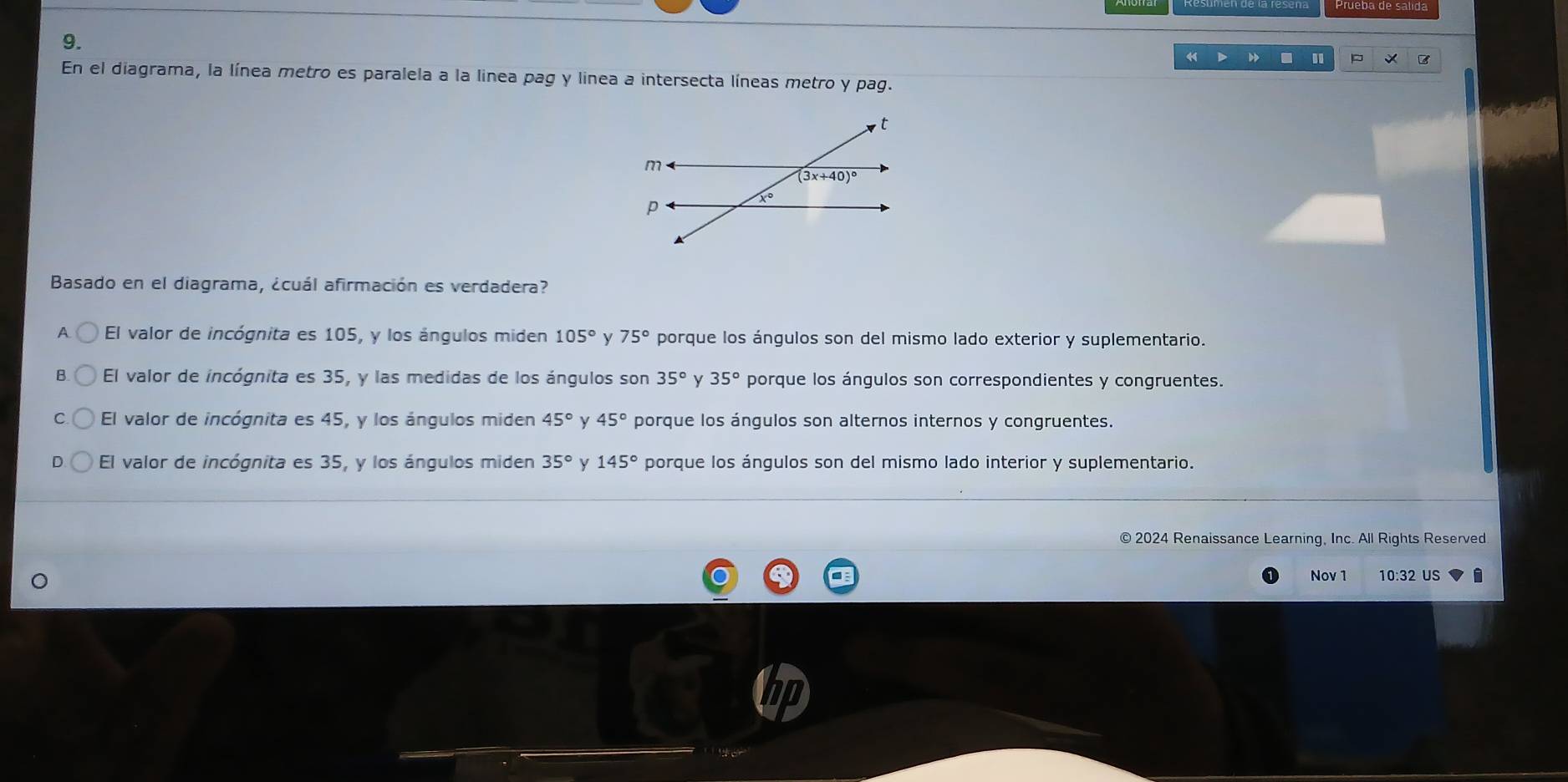 =
En el diagrama, la línea metro es paralela a la linea pag y linea a intersecta líneas metro y pag.
t
m
(3x+40)^circ 
p
x°
Basado en el diagrama, ¿cuál afirmación es verdadera?
A El valor de incógnita es 105, y los ángulos miden 105° y 75° porque los ángulos son del mismo lado exterior y suplementario.
B El valor de incógnita es 35, y las medidas de los ángulos son 35° y 35° porque los ángulos son correspondientes y congruentes.
C El valor de incógnita es 45, y los ángulos miden 45° y 45° porque los ángulos son alternos internos y congruentes.
El valor de incógnita es 35, y los ángulos miden 35° y 145° porque los ángulos son del mismo lado interior y suplementario.
© 2024 Renaissance Learning, Inc. All Rights Reserved
Nov 1 10:32 US