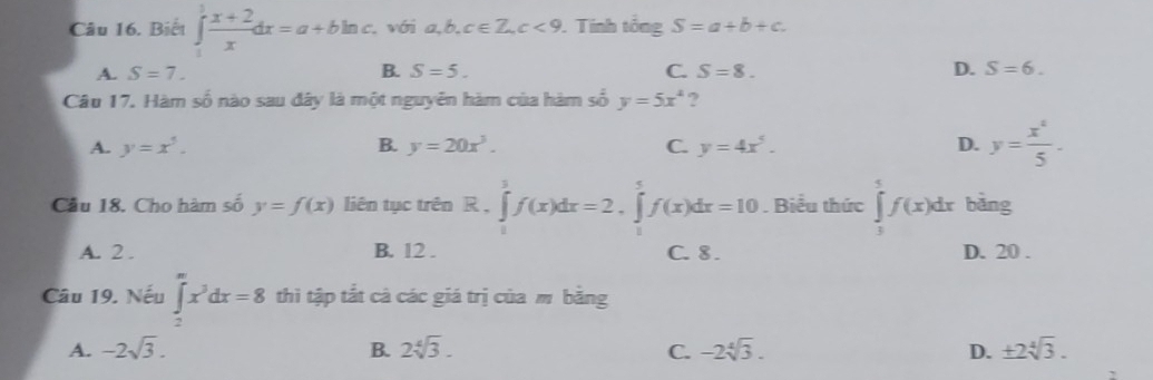 Biết ∈tlimits _1^(1frac x+2)xdx=a+bln c. với a, b, c∈ Z, c<9</tex> .Tính tingS=a+b+c.
A. S=7. B. S=5. C. S=8. D. S=6. 
Câu 17. Hàm số nào sau đây là một nguyên hàm của hàm số y=5x^4 ?
A. y=x^5. B. y=20x^3. C. y=4x^5. D. y= x^4/5 . 
Cầu 18. Cho hàm số y=f(x) liên tục trên R.∈tlimits _0^(1f(x)dx=2.∈tlimits _1^5f(x)dx=10. Biểu thức ∈tlimits _1^5f(x)dx bǎng
A. 2. B. 12. C. 8. D. 20.
Câu 19. Nếu ∈tlimits _2^(∈fty)x^3)dx=8 thì tập tắt cà các giá trị của m bằng
A. -2sqrt(3). B. 2sqrt[4](3). C. -2sqrt[4](3). D. ± 2sqrt[4](3).