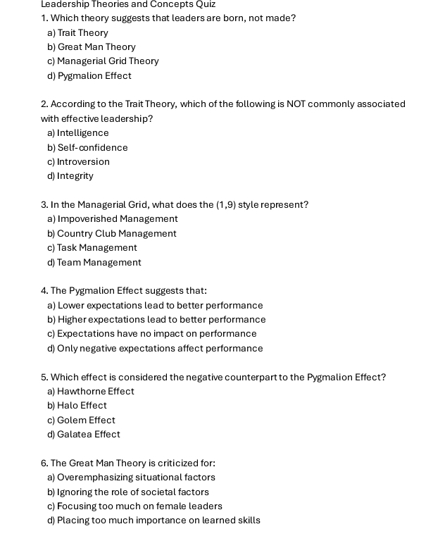 Leadership Theories and Concepts Quiz
1. Which theory suggests that leaders are born, not made?
a) Trait Theory
b) Great Man Theory
c) Managerial Grid Theory
d) Pygmalion Effect
2. According to the Trait Theory, which of the following is NOT commonly associated
with effective leadership?
a) Intelligence
b) Self-confidence
c) Introversion
d) Integrity
3. In the Managerial Grid, what does the (1,9) style represent?
a) Impoverished Management
b) Country Club Management
c) Task Management
d) Team Management
4. The Pygmalion Effect suggests that:
a) Lower expectations lead to better performance
b) Higher expectations lead to better performance
c) Expectations have no impact on performance
d) Only negative expectations affect performance
5. Which effect is considered the negative counterpart to the Pygmalion Effect?
a) Hawthorne Effect
b) Halo Effect
c) Golem Effect
d) Galatea Effect
6. The Great Man Theory is criticized for:
a) Overemphasizing situational factors
b) Ignoring the role of societal factors
c) Focusing too much on female leaders
d) Placing too much importance on learned skills