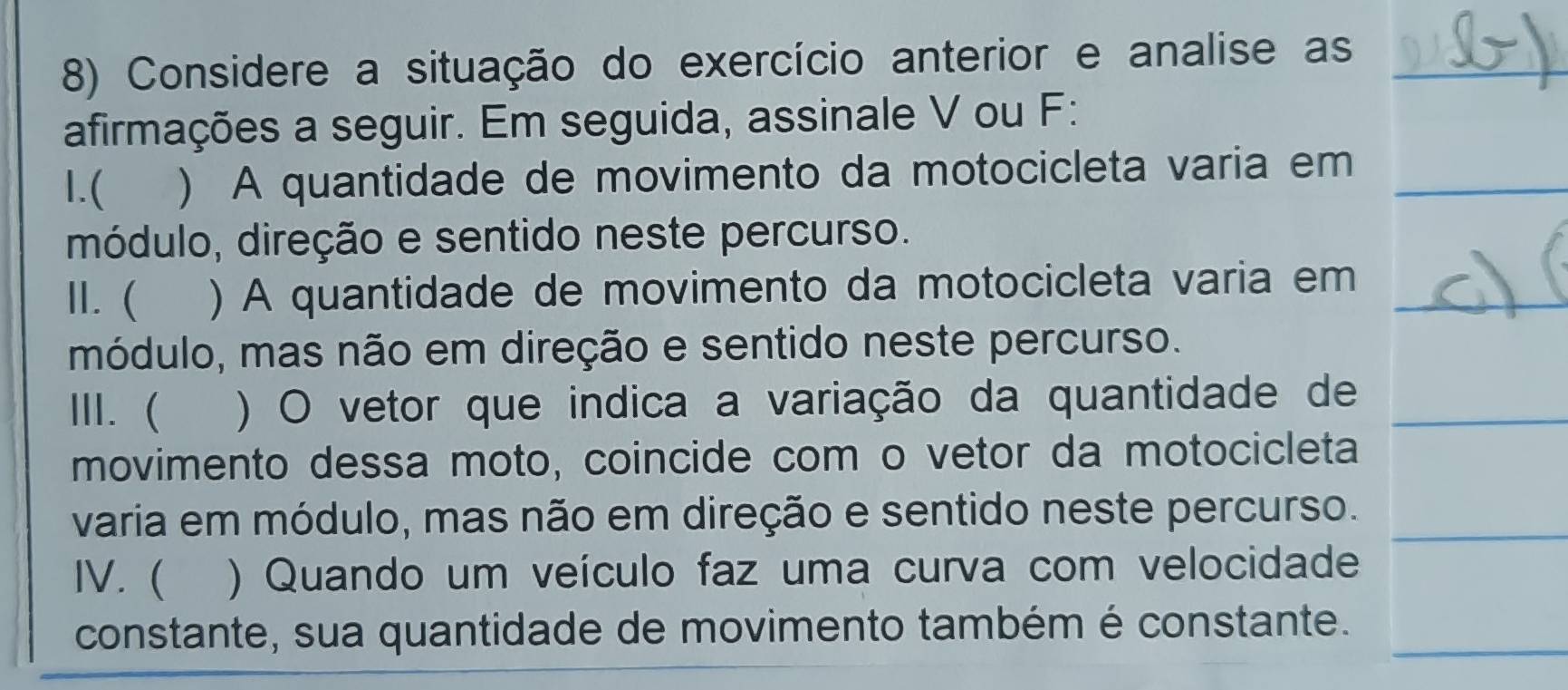 Considere a situação do exercício anterior e analise as 
afirmações a seguir. Em seguida, assinale V ou F: 
I.( ) A quantidade de movimento da motocicleta varia em 
módulo, direção e sentido neste percurso. 
II. ( ) A quantidade de movimento da motocicleta varia em 
módulo, mas não em direção e sentido neste percurso. 
III.  ) O vetor que indica a variação da quantidade de 
movimento dessa moto, coincide com o vetor da motocicleta 
varia em módulo, mas não em direção e sentido neste percurso. 
IV. ( ) Quando um veículo faz uma curva com velocidade 
constante, sua quantidade de movimento também é constante.