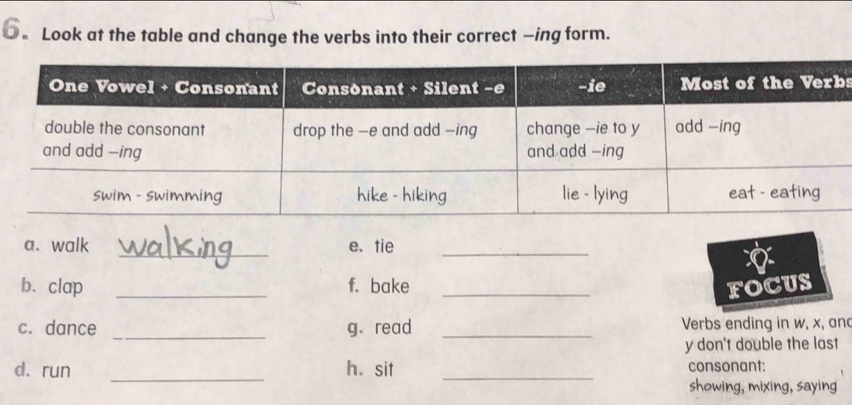 ●。 Look at the table and change the verbs into their correct —ing form. 
s 
_ 
a. walk e. tie_ 
b. clap _f. bake _FOCUS 
c. dance _g. read _Verbs ending in w, x, and 
y don't double the last 
d. run _h. sit _consonant: 
showing, mixing, saying