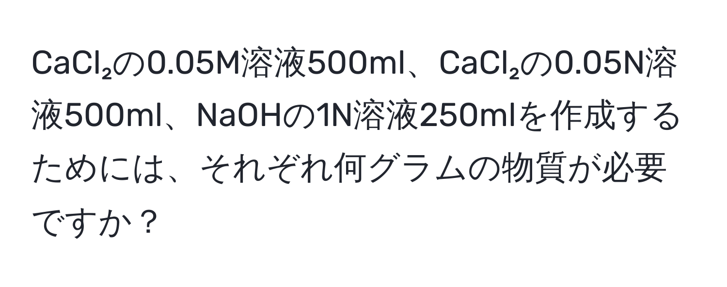 CaCl₂の0.05M溶液500ml、CaCl₂の0.05N溶液500ml、NaOHの1N溶液250mlを作成するためには、それぞれ何グラムの物質が必要ですか？