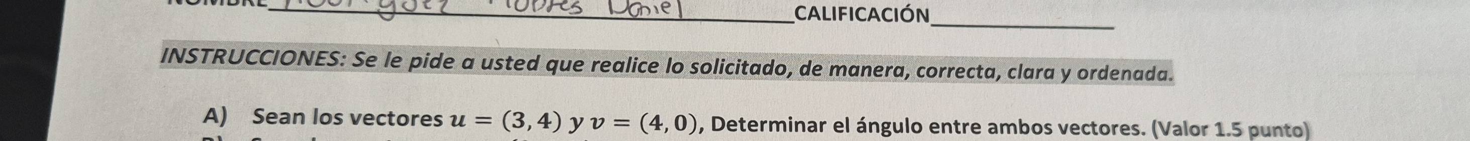 Calificación_ 
INSTRUCCIONES: Se le pide a usted que realice lo solicitado, de manera, correcta, clara y ordenada. 
A) Sean los vectores u=(3,4) y v=(4,0) , Determinar el ángulo entre ambos vectores. (Valor 1.5 punto)