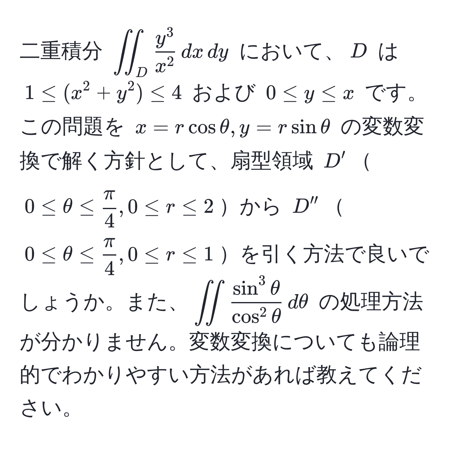 二重積分 $iint_D fracy^3x^2 ,dx ,dy$ において、$D$ は $1 ≤ (x^(2+y^2) ≤ 4$ および $0 ≤ y ≤ x$ です。この問題を $x = rcosθ, y = rsinθ$ の変数変換で解く方針として、扇型領域 $D'$$0 ≤ θ ≤ fracπ)4, 0 ≤ r ≤ 2$から $D''$$0 ≤ θ ≤  π/4 , 0 ≤ r ≤ 1$を引く方法で良いでしょうか。また、$iint fracsin^(3θ)cos^(2θ) ,dθ$ の処理方法が分かりません。変数変換についても論理的でわかりやすい方法があれば教えてください。