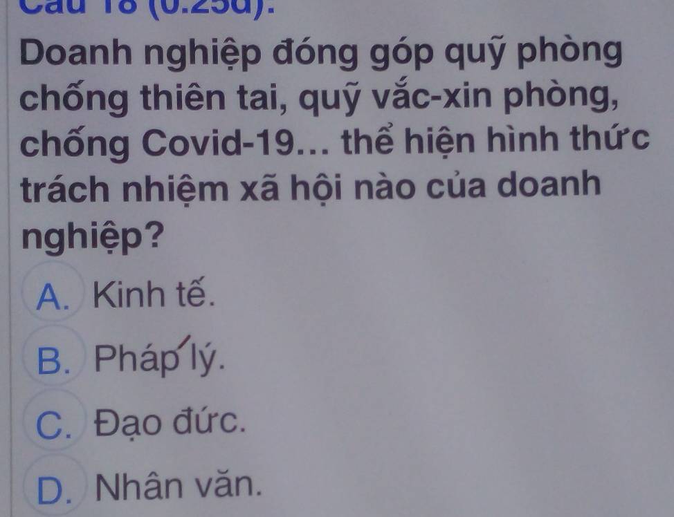 (0.25d).
Doanh nghiệp đóng góp quỹ phòng
chống thiên tai, quỹ vắc-xin phòng,
chống Covid- 19... thể hiện hình thức
trách nhiệm xã hội nào của doanh
nghiệp?
A. Kinh tế.
B. Pháp lý.
C. Đạo đức.
D. Nhân văn.