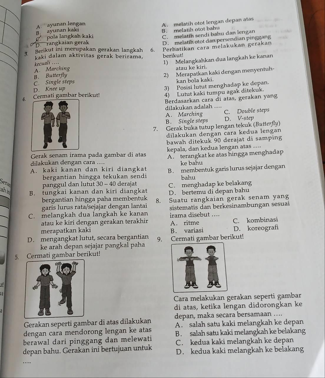 A.  ayunan lengan
B. ayunan kaki A. melatih otot lengan depan atas
C pola langkah kaki B. melatih otot bahu
I D. rangkaian gerak C. melatih sendi bahu dan lengan
D. melatih otot dan persendian pinggang
3. Berikut ini merupakan gerakan langkah 6. Perhatikan cara melakukan gerakan
kaki dalam aktivitas gerak berirama, berikut!
A. Marching 1) Melangkahkan dua langkah ke kanan
kecuali ....
B. Butterfly atau ke kiri.
2) Merapatkan kaki dengan menyentuh-
C. Single steps
D. Knee up kan bola kaki.
4. Cermati gambar berikut! 3) Posisi lutut menghadap ke depan.
4) Lutut kaki tumpu agak ditekuk.
Berdasarkan cara di atas, gerakan yang
dilakukan adalah ….
A. Marching C. Double steps
B. Single steps D. V-step
7. Gerak buka tutup lengan tekuk (Butterfly)
dilakukan dengan cara kedua lengan
bawah ditekuk 90 derajat di samping
Gerak senam irama pada gambar di atas kepala, dan kedua lengan atas …...
A. terangkat ke atas hingga menghadap
dilakukan dengan cara …...
ke bahu
A. kaki kanan dan kiri diangkat B . membentuk garis lurus sejajar dengan
bergantian hingga tekukan sendi bahu
Senan
panggul dan lutut 30 - 40 derajat
C. menghadap ke belakang
ahin B. tungkai kanan dan kiri diangkat D. bertemu di depan bahu
bergantian hingga paha membentuk 8. Suatu rangkaian gerak senam yang
_
garis lurus rata/sejajar dengan lantai sistematis dan berkesinambungan sesuai
_
C. melangkah dua langkah ke kanan irama disebut ....
_
atau ke kiri dengan gerakan terakhir A. ritme C. kombinasi
merapatkan kaki B. variasi D. koreografi
D. mengangkat lutut, secara bergantian 9. Cermati gambar berikut!
ke arah depan sejajar pangkal paha
5. Cermati gambar berikut!
ut
1ª
Cara melakukan gerakan seperti gambar
di atas, ketika lengan didorongkan ke
depan, maka secara bersamaan ….
Gerakan seperti gambar di atas dilakukan A. salah satu kaki melangkah ke depan
dengan cara mendorong lengan ke atas
berawal dari pinggang dan melewati B . salah satu kaki melangkah ke belakang
C. kedua kaki melangkah ke depan
depan bahu. Gerakan ini bertujuan untuk D. kedua kaki melangkah ke belakang
…