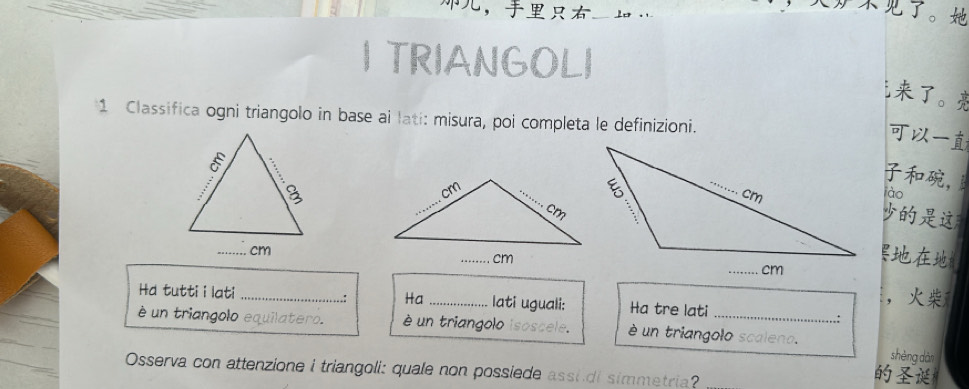 ， 
。 
I TRIANGOLI 
。 
1 Classifica ogni triangolo in base ai lati: misura, poi completa le definizioni. 

, 
lào 


Hd tutti i lati _. Ha_ lati uguali: Ha tre lati 
， 
.: 
é un triangolo equilatero. è un triangolo isoscele. é un triangolo scaleno. shèng dàn 
Osserva con attenzione i triangoli: quale non possiede assi di simmetria?