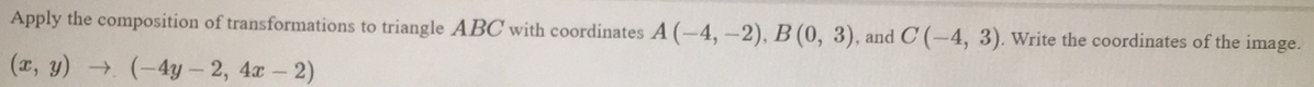 Apply the composition of transformations to triangle ABC with coordinates A(-4,-2), B(0,3) , and C(-4,3). Write the coordinates of the image.
(x,y)to (-4y-2,4x-2)