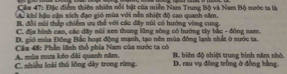 mo a cong lầm mat o nược là
Câu 47: Đặc điểm thiên nhiên nổi bật của miền Nam Trung Bộ và Nam Bộ nước ta là
A. khí hậu cận xích đạo gió mùa với nền nhiệt độ cao quanh năm.
B. đổi núi thấp chiếm ưu thế với các dãy núi có hướng vòng cung.
C. địa hình cao, các dãy núi xen thung lũng sông có hướng tây bắc - đông nam.
D. gió mùa Đông Bắc hoạt động mạnh, tạo nên mùa đông lạnh nhất ở nước ta.
Câu 48: Phần lãnh thổ phía Nam của nước ta có
A. mùa mưa kéo dài quanh năm. B. biên độ nhiệt trung bình năm nhỏ.
C. nhiều loài thủ lông dày trong rừng. D. rau vụ đông trồng ở đồng bằng.