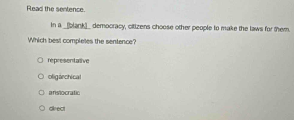 Read the sentence.
In a _[blank]_ democracy, citizens choose other people to make the laws for them.
Which best completes the sentence?
representative
oligarchical
anstocratic
direct