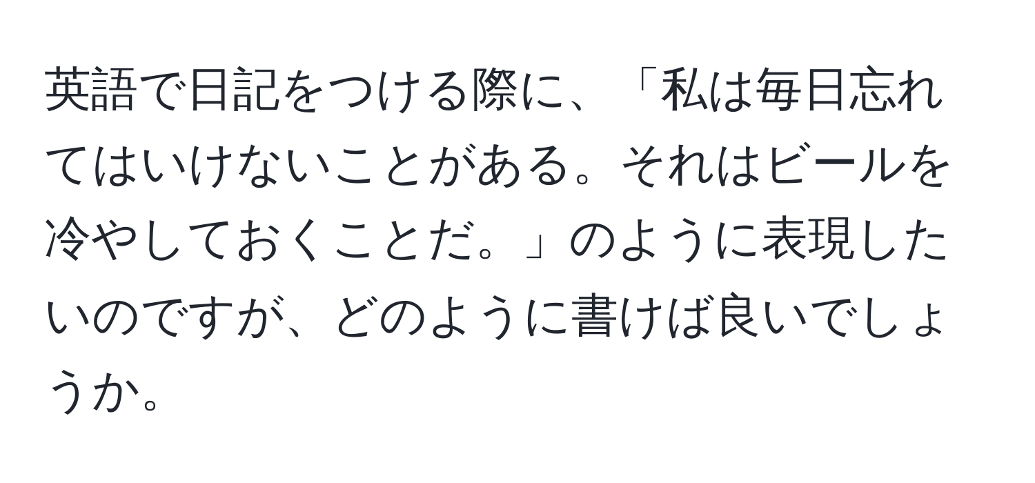 英語で日記をつける際に、「私は毎日忘れてはいけないことがある。それはビールを冷やしておくことだ。」のように表現したいのですが、どのように書けば良いでしょうか。