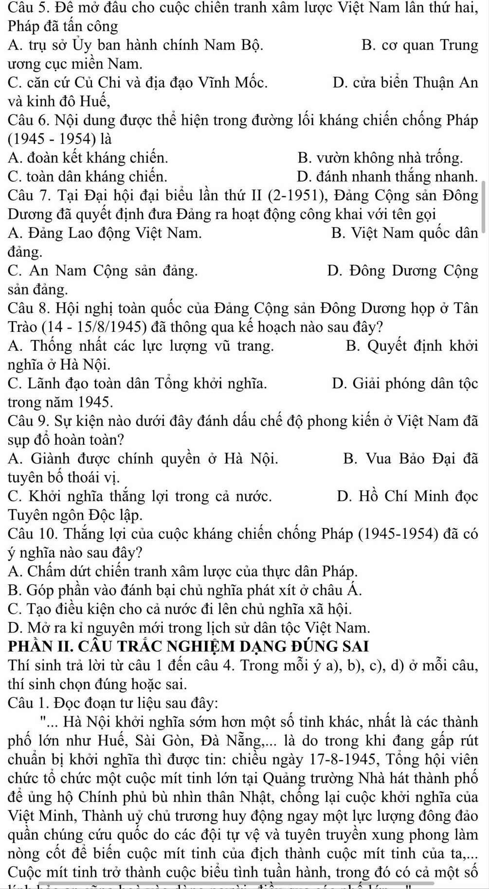 Đê mở đầu cho cuộc chiên tranh xâm lược Việt Nam lân thứ hai,
Pháp đã tấn công
A. trụ sở Ủy ban hành chính Nam Bộ. B. cơ quan Trung
ương cục miền Nam.
C. căn cứ Củ Chi và địa đạo Vĩnh Mốc. D. cửa biển Thuận An
và kinh đô Huế,
Câu 6. Nội dung được thể hiện trong đường lối kháng chiến chống Pháp
(1945 - 1954) là
A. đoàn kết kháng chiến. B. vườn không nhà trống.
C. toàn dân kháng chiến. D. đánh nhanh thắng nhanh.
Câu 7. Tại Đại hội đại biểu lần thứ II (2-1951), Đảng Cộng sản Đông
Dương đã quyết định đưa Đảng ra hoạt động công khai với tên gọi
A. Đảng Lao động Việt Nam. B. Việt Nam quốc dân
đảng.
C. An Nam Cộng sản đảng. D. Đông Dương Cộng
sản đảng.
Câu 8. Hội nghị toàn quốc của Đảng Cộng sản Đông Dương họp ở Tân
Trào (14 - 15/8/1945) đã thông qua kể hoạch nào sau đây?
A. Thống nhất các lực lượng vũ trang. B. Quyết định khởi
nghĩa ở Hà Nội.
C. Lãnh đạo toàn dân Tổng khởi nghĩa. D. Giải phóng dân tộc
trong năm 1945.
Câu 9. Sự kiện nào dưới đây đánh dấu chế độ phong kiến ở Việt Nam đã
sụp đồ hoàn toàn?
A. Giành được chính quyền ở Hà Nội. B. Vua Bảo Đại đã
tuyên bố thoái vị.
C. Khởi nghĩa thắng lợi trong cả nước. D. Hồ Chí Minh đọc
Tuyên ngôn Độc lập.
Câu 10. Thắng lợi của cuộc kháng chiến chống Pháp (1945-1954) đã có
ý nghĩa nào sau đây?
A. Chẩm dứt chiến tranh xâm lược của thực dân Pháp.
B. Góp phần vào đánh bại chủ nghĩa phát xít ở châu Á.
C. Tạo điều kiện cho cả nước đi lên chủ nghĩa xã hội.
D. Mở ra kỉ nguyên mới trong lịch sử dân tộc Việt Nam.
pHÂN II. CÂU TRÁC NGHIỆM DẠNG ĐÚNG SAI
Thí sinh trả lời từ câu 1 đến câu 4. Trong mỗi ý a), b), c), d) ở mỗi câu,
thí sinh chọn đúng hoặc sai.
Câu 1. Đọc đoạn tư liệu sau đây:
".. Hà Nội khởi nghĩa sớm hơn một số tỉnh khác, nhất là các thành
phố lớn như Huế, Sài Gòn, Đà Nẵng,... là do trong khi đang gấp rút
chuẩn bị khởi nghĩa thì được tin: chiều ngày 17-8-1945, Tổng hội viên
chức tổ chức một cuộc mít tinh lớn tại Quảng trường Nhà hát thành phố
để ủng hộ Chính phủ bù nhìn thân Nhật, chống lại cuộc khởi nghĩa của
Việt Minh, Thành uỷ chủ trương huy động ngay một lực lượng đông đảo
quần chúng cứu quốc do các đội tự vệ và tuyên truyền xung phong làm
nòng cốt để biển cuộc mít tinh của địch thành cuộc mít tinh của ta,...
Cuộc mít tinh trở thành cuộc biểu tình tuần hành, trong đó có cả một số