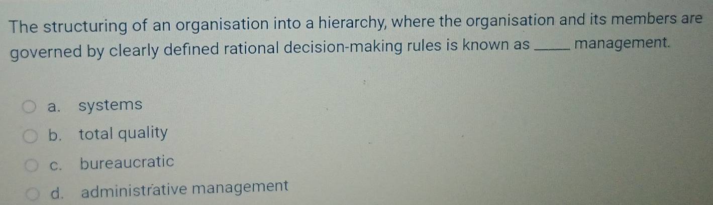 The structuring of an organisation into a hierarchy, where the organisation and its members are
governed by clearly defined rational decision-making rules is known as _management.
a. systems
b. total quality
c. bureaucratic
d. administrative management