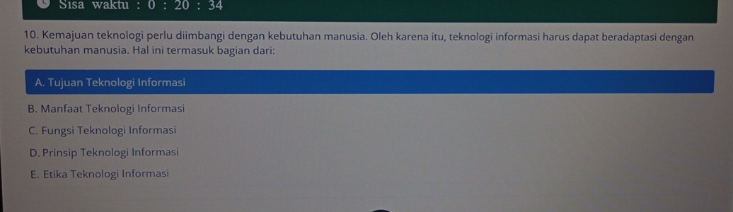 Sisa waktu : 0:20:3 34
10. Kemajuan teknologi perlu diimbangi dengan kebutuhan manusia. Oleh karena itu, teknologi informasi harus dapat beradaptasi dengan
kebutuhan manusia. Hal ini termasuk bagian dari:
A. Tujuan Teknologi Informasi
B. Manfaat Teknologi Informasi
C. Fungsi Teknologi Informasi
D. Prinsip Teknologi Informasi
E. Etika Teknologi Informasi