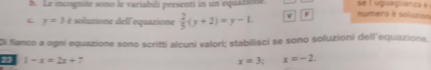 Le incogmite somo le variabili presenti in un equazione. se l'uguaglianza è 
C y=3 é solutione dell'equarione  2/5 (y+2)=y-1. 
F numero è soluzion 
Di fianco a ogni equazione sono scritti alcuni valori; stabilisci se sono soluzioni dell'equazione. 
23 1-x=2x+7 x=3; x=-2.