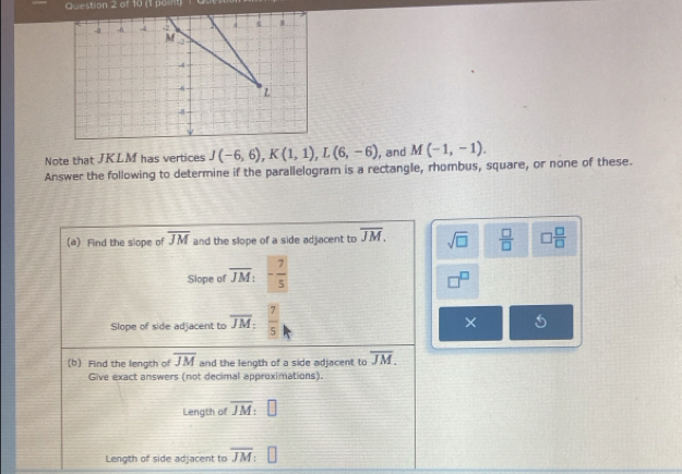 -6 4 -2 4.
M -2
-4
6 L
4
Note that JKLM has vertices J(-6,6), K(1,1), L(6,-6) , and M(-1,-1). 
Answer the following to determine if the parallelogram is a rectangle, rhombus, square, or none of these. 
(a) Find the slope of overline JM and the slope of a side adjacent to overline JM. sqrt(□ )  □ /□   □  □ /□  
Slope of overline JM : - 7/5 
7°
Slope of side adjacent to overline JM :  7/5 
× 
(b) Find the length of overline JM and the length of a side adjacent to overline JM. 
Give exact answers (not decimal approximations). 
Length of overline JM : 
Length of side adjacent to overline JM