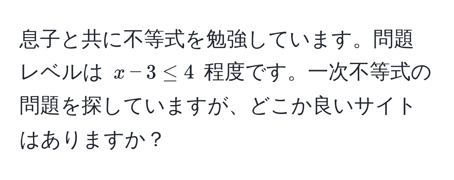 息子と共に不等式を勉強しています。問題レベルは $x - 3 ≤ 4$ 程度です。一次不等式の問題を探していますが、どこか良いサイトはありますか？